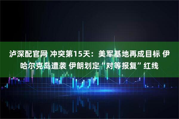 泸深配官网 冲突第15天：美军基地再成目标 伊哈尔克岛遭袭 伊朗划定“对等报复”红线
