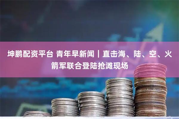 坤鹏配资平台 青年早新闻｜直击海、陆、空、火箭军联合登陆抢滩现场