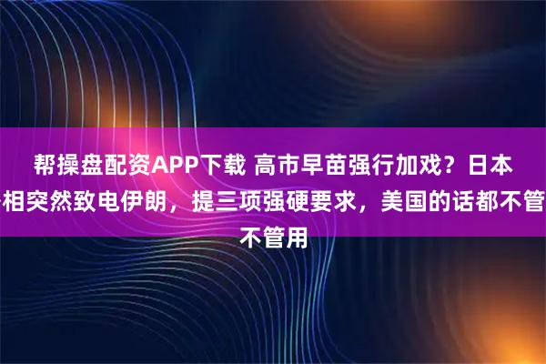 帮操盘配资APP下载 高市早苗强行加戏？日本外相突然致电伊朗，提三项强硬要求，美国的话都不管用