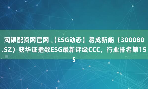 淘银配资网官网 【ESG动态】易成新能（300080.SZ）获华证指数ESG最新评级CCC，行业排名第15