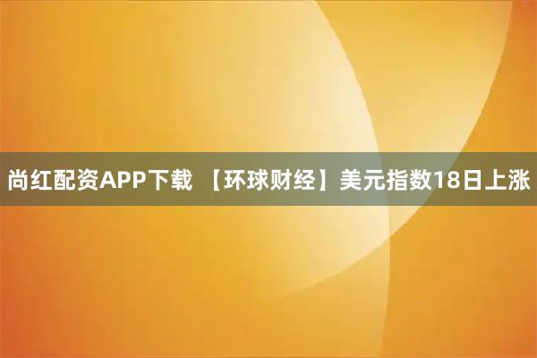 尚红配资APP下载 【环球财经】美元指数18日上涨