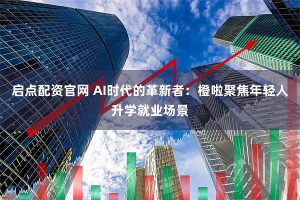 启点配资官网 AI时代的革新者：橙啦聚焦年轻人升学就业场景