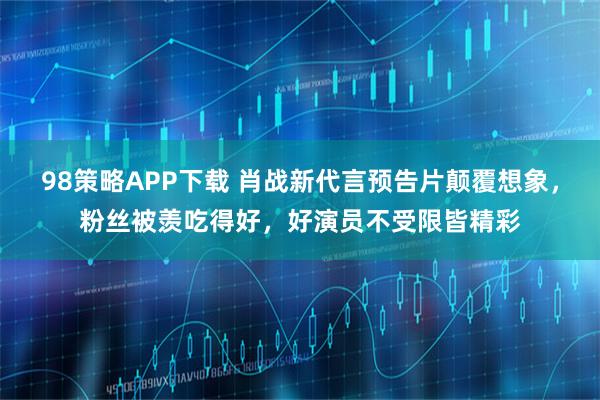 98策略APP下载 肖战新代言预告片颠覆想象，粉丝被羡吃得好，好演员不受限皆精彩
