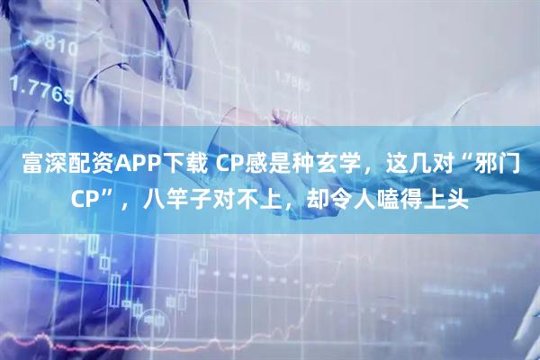 富深配资APP下载 CP感是种玄学，这几对“邪门CP”，八竿子对不上，却令人嗑得上头