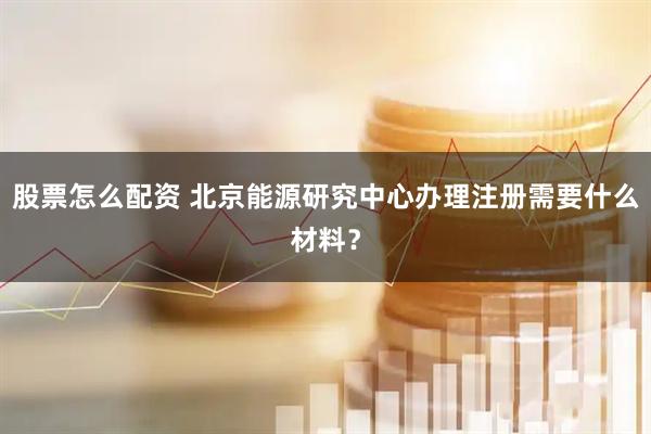股票怎么配资 北京能源研究中心办理注册需要什么材料？