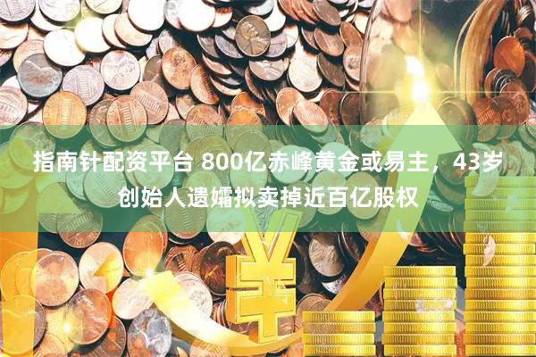 指南针配资平台 800亿赤峰黄金或易主，43岁创始人遗孀拟卖掉近百亿股权