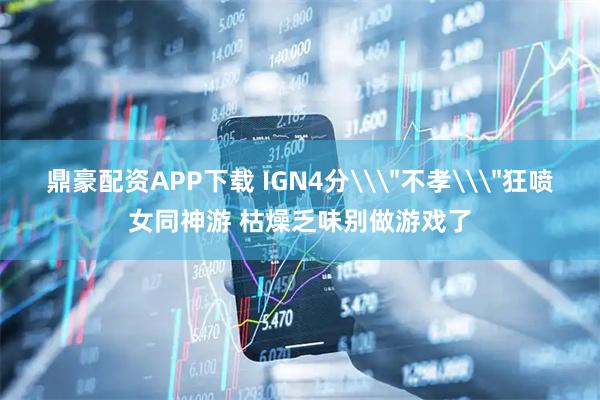 鼎豪配资APP下载 IGN4分\＂不孝\＂狂喷女同神游 枯燥乏味别做游戏了