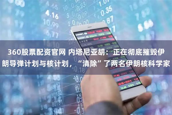 360股票配资官网 内塔尼亚胡：正在彻底摧毁伊朗导弹计划与核计划，“清除”了两名伊朗核科学家