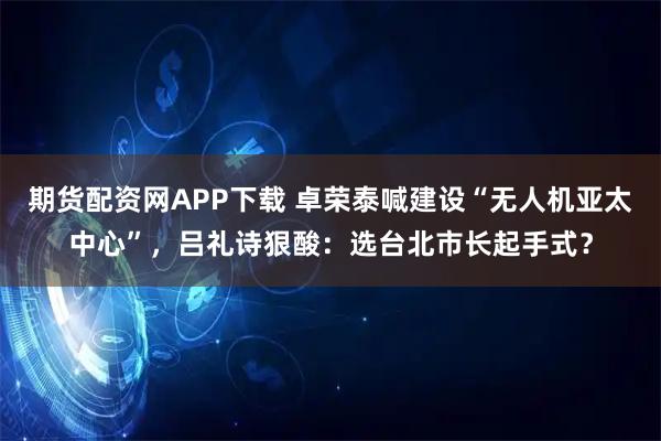 期货配资网APP下载 卓荣泰喊建设“无人机亚太中心”，吕礼诗狠酸：选台北市长起手式？