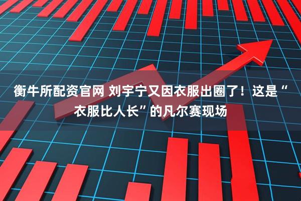 衡牛所配资官网 刘宇宁又因衣服出圈了！这是“衣服比人长”的凡尔赛现场
