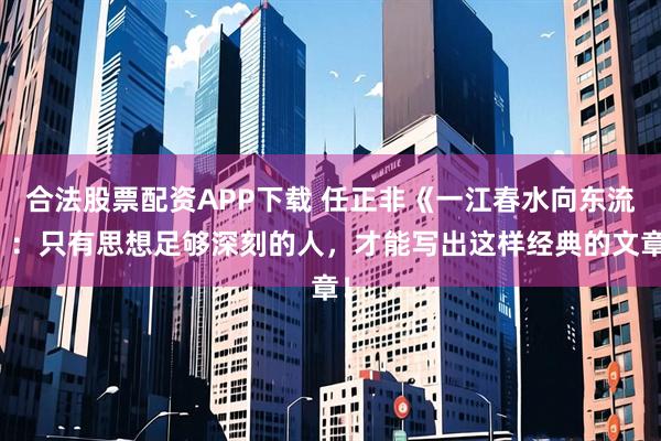 合法股票配资APP下载 任正非《一江春水向东流》：只有思想足够深刻的人，才能写出这样经典的文章！