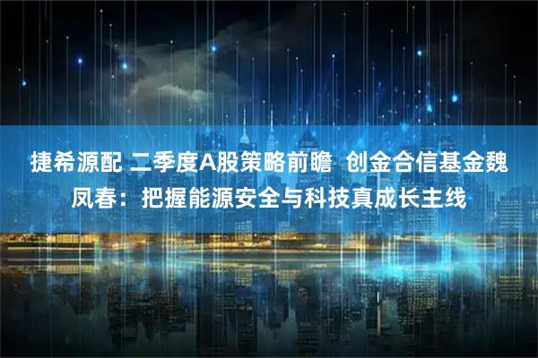 捷希源配 二季度A股策略前瞻  创金合信基金魏凤春：把握能源安全与科技真成长主线