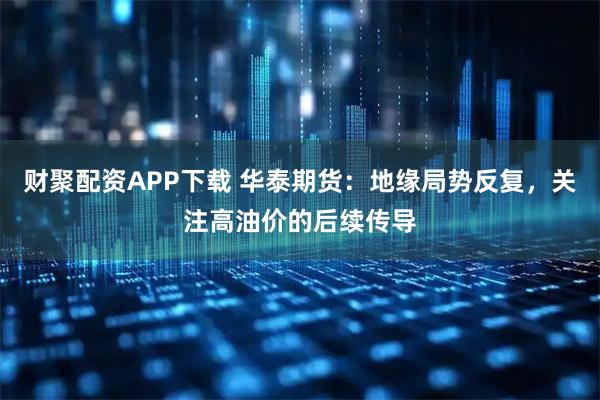 财聚配资APP下载 华泰期货：地缘局势反复，关注高油价的后续传导