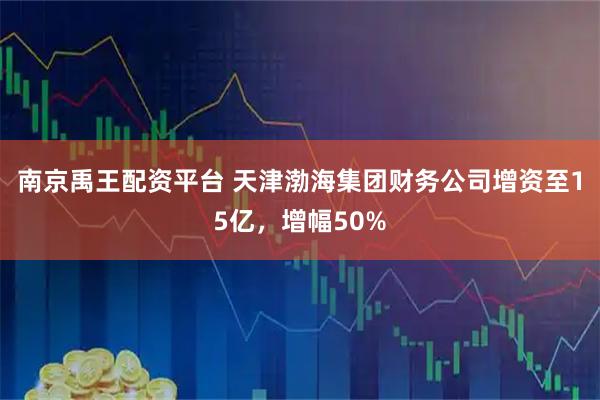 南京禹王配资平台 天津渤海集团财务公司增资至15亿，增幅50%