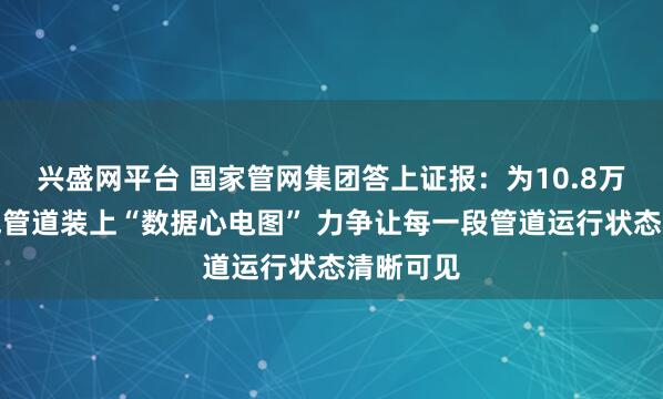 兴盛网平台 国家管网集团答上证报：为10.8万公里油气管道装上“数据心电图” 力争让每一段管道运行状态清晰可见