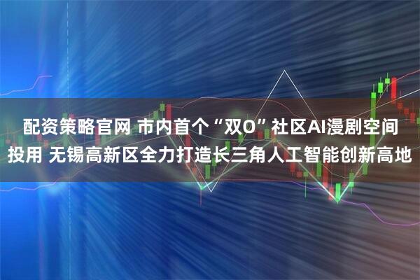 配资策略官网 市内首个“双O”社区AI漫剧空间投用 无锡高新区全力打造长三角人工智能创新高地