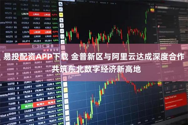 易投配资APP下载 金普新区与阿里云达成深度合作  共筑东北数字经济新高地