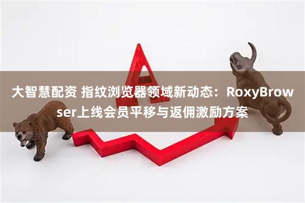 大智慧配资 指纹浏览器领域新动态：RoxyBrowser上线会员平移与返佣激励方案