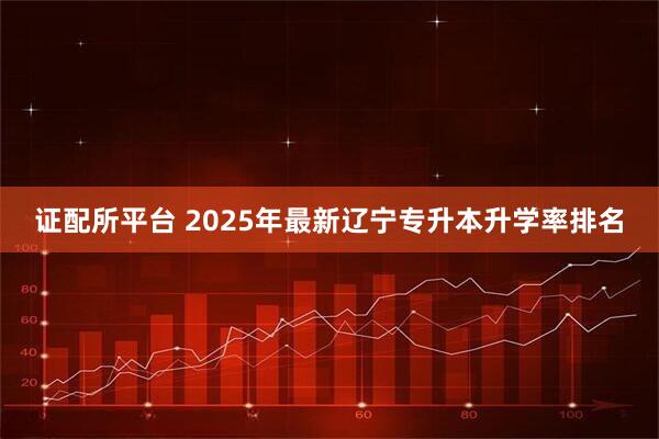 证配所平台 2025年最新辽宁专升本升学率排名