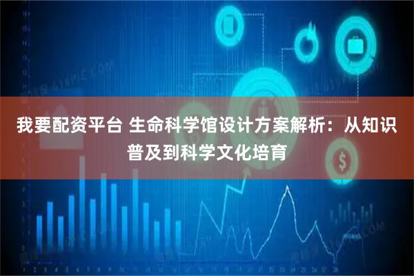 我要配资平台 生命科学馆设计方案解析：从知识普及到科学文化培育