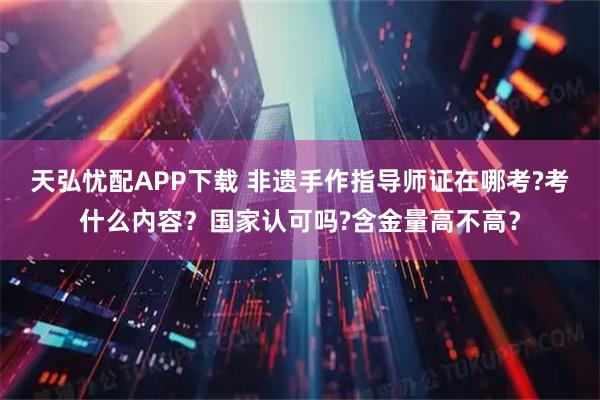 天弘忧配APP下载 非遗手作指导师证在哪考?考什么内容？国家认可吗?含金量高不高？
