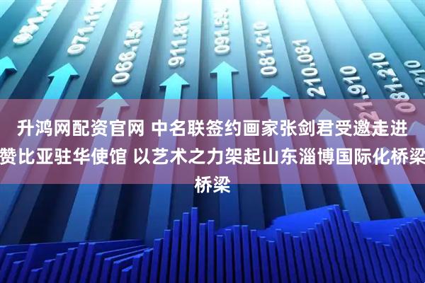 升鸿网配资官网 中名联签约画家张剑君受邀走进赞比亚驻华使馆 以艺术之力架起山东淄博国际化桥梁