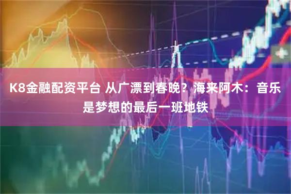 K8金融配资平台 从广漂到春晚？海来阿木：音乐是梦想的最后一班地铁