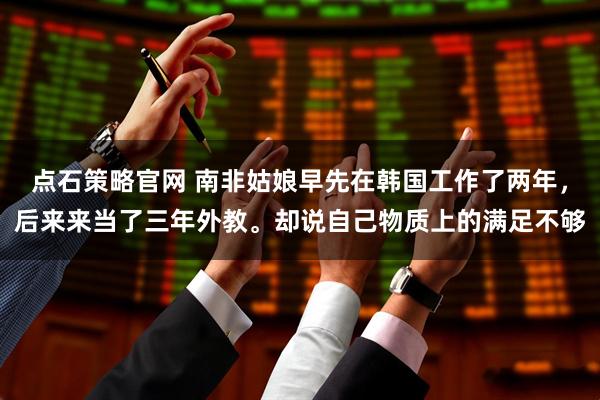 点石策略官网 南非姑娘早先在韩国工作了两年，后来来当了三年外教。却说自己物质上的满足不够