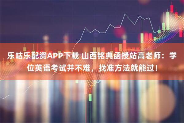 乐咕乐配资APP下载 山西铭典函授站高老师：学位英语考试并不难，找准方法就能过！