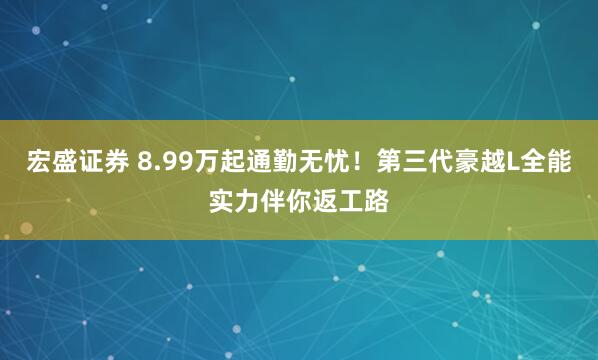 宏盛证券 8.99万起通勤无忧!第三代豪越L全能实力伴你返工路