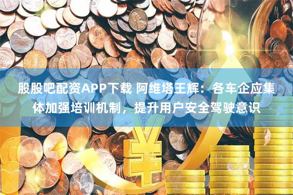 股股吧配资APP下载 阿维塔王辉：各车企应集体加强培训机制，提升用户安全驾驶意识