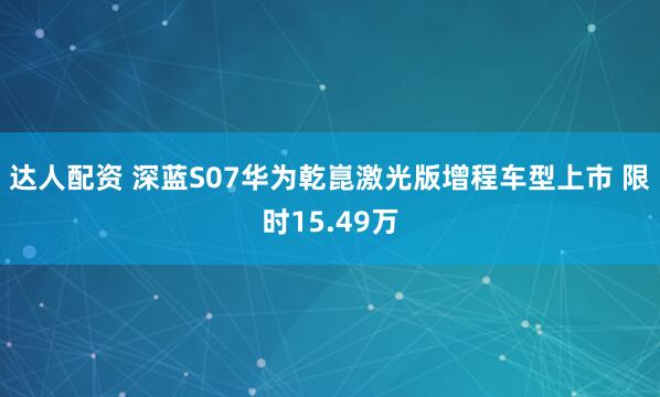 达人配资 深蓝S07华为乾崑激光版增程车型上市 限时15.49万