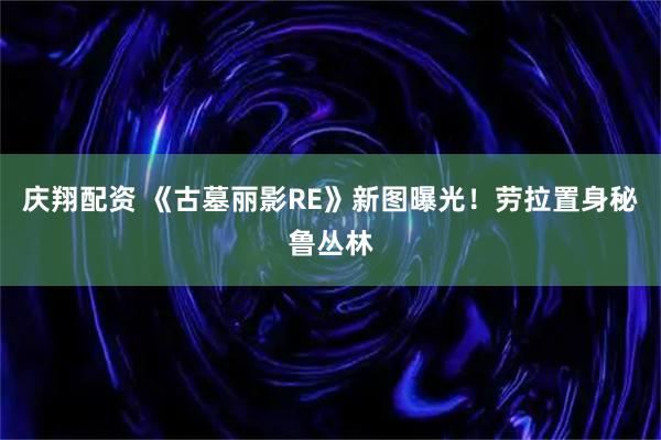 庆翔配资 《古墓丽影RE》新图曝光！劳拉置身秘鲁丛林