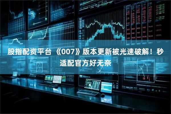 股指配资平台 《007》版本更新被光速破解！秒适配官方好无奈