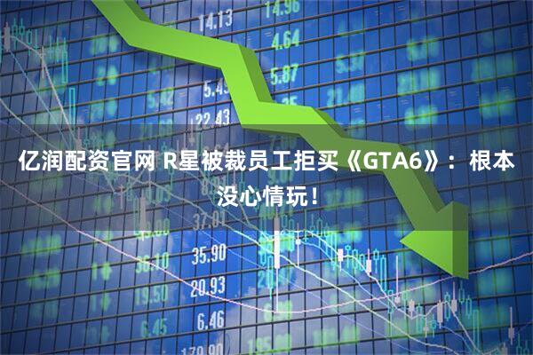 亿润配资官网 R星被裁员工拒买《GTA6》：根本没心情玩！