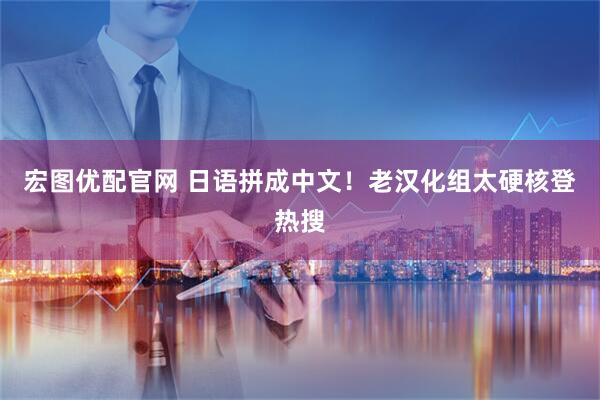 宏图优配官网 日语拼成中文！老汉化组太硬核登热搜