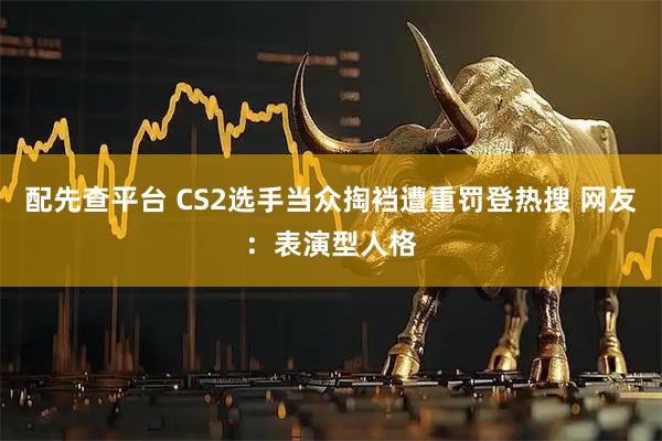 配先查平台 CS2选手当众掏裆遭重罚登热搜 网友：表演型人格