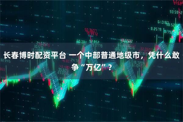 长春博时配资平台 一个中部普通地级市，凭什么敢争“万亿”？